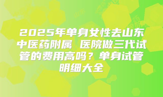 2025年单身女性去山东中医药附属 医院做三代试管的费用高吗?单身试管明细大全