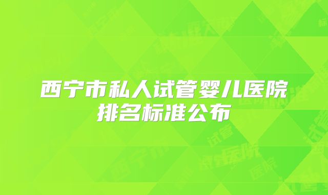 西宁市私人试管婴儿医院排名标准公布