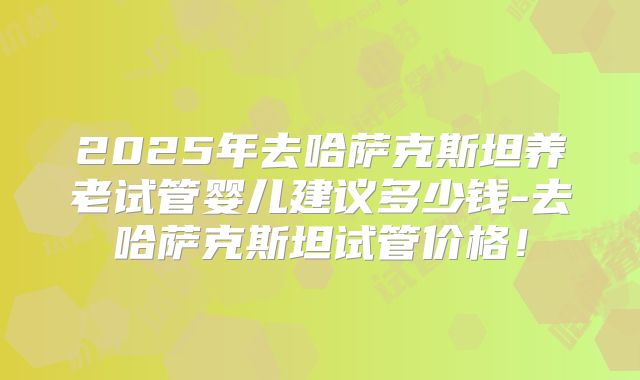 2025年去哈萨克斯坦养老试管婴儿建议多少钱-去哈萨克斯坦试管价格！