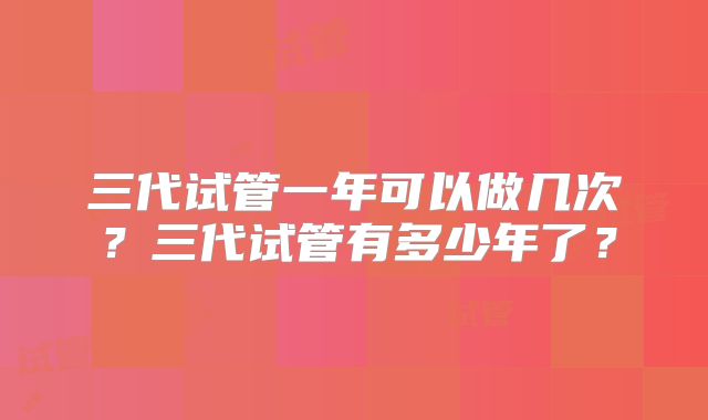 三代试管一年可以做几次？三代试管有多少年了？