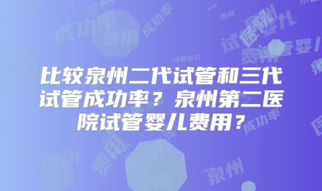 比较泉州二代试管和三代试管成功率？泉州第二医院试管婴儿费用？