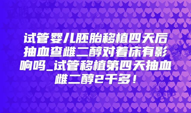 试管婴儿胚胎移植四天后抽血查雌二醇对着床有影响吗_试管移植第四天抽血雌二醇2千多!