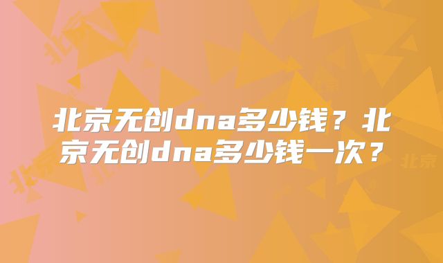 北京无创dna多少钱？北京无创dna多少钱一次？