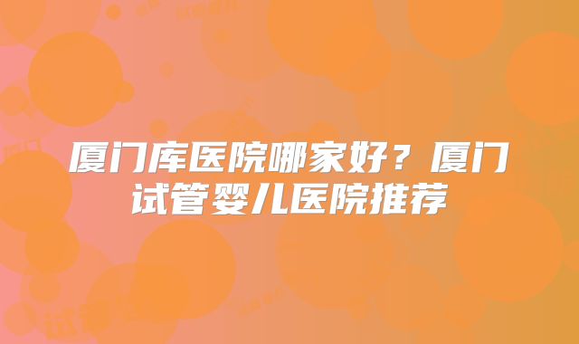 厦门库医院哪家好？厦门试管婴儿医院推荐
