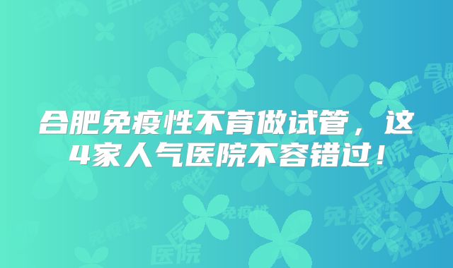 合肥免疫性不育做试管，这4家人气医院不容错过！