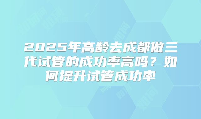2025年高龄去成都做三代试管的成功率高吗?如何提升试管成功率