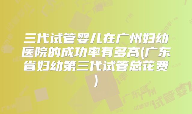 三代试管婴儿在广州妇幼医院的成功率有多高(广东省妇幼第三代试管总花费)