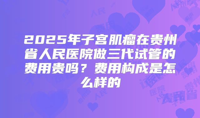 2025年子宫肌瘤在贵州省人民医院做三代试管的费用贵吗?费用构成是怎么样的