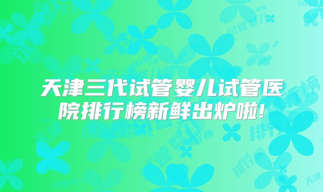 天津三代试管婴儿试管医院排行榜新鲜出炉啦!