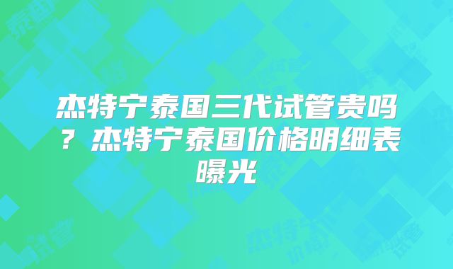 杰特宁泰国三代试管贵吗?杰特宁泰国价格明细表曝光