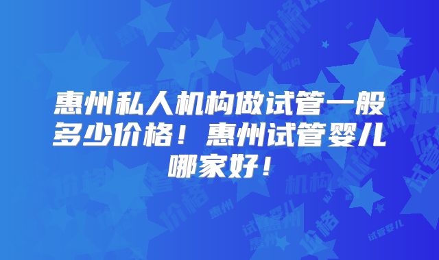 惠州私人机构做试管一般多少价格!惠州试管婴儿哪家好!