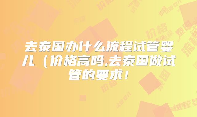 去泰国办什么流程试管婴儿（价格高吗,去泰国做试管的要求！