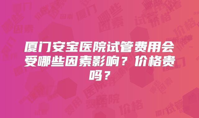 厦门安宝医院试管费用会受哪些因素影响?价格贵吗?