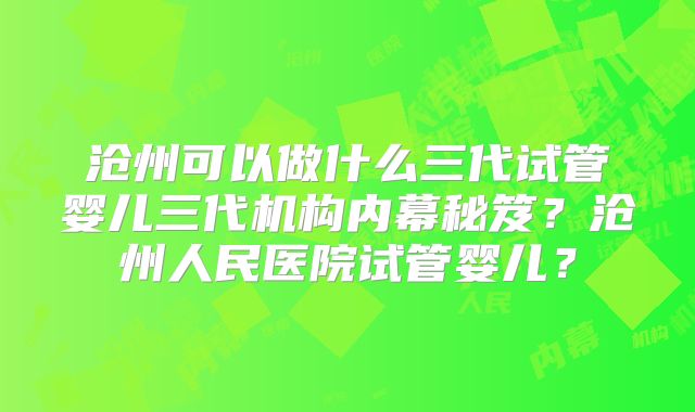沧州可以做什么三代试管婴儿三代机构内幕秘笈？沧州人民医院试管婴儿？