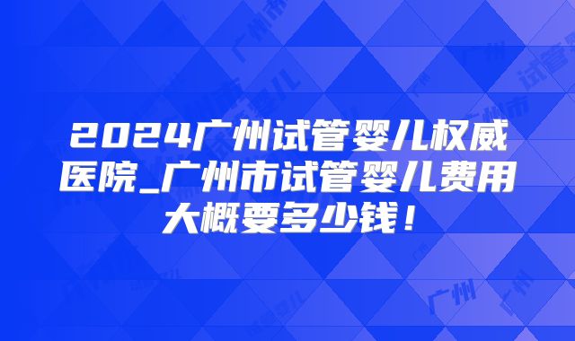 2024广州试管婴儿权威医院_广州市试管婴儿费用大概要多少钱！