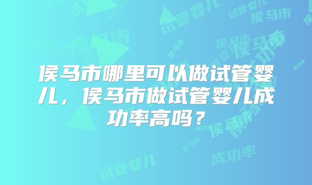 侯马市哪里可以做试管婴儿,侯马市做试管婴儿成功率高吗?