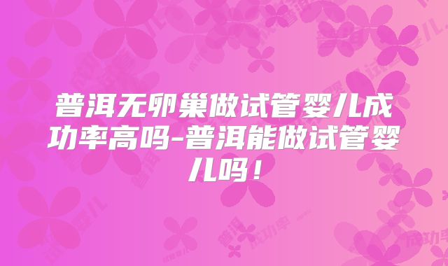 普洱无卵巢做试管婴儿成功率高吗-普洱能做试管婴儿吗！