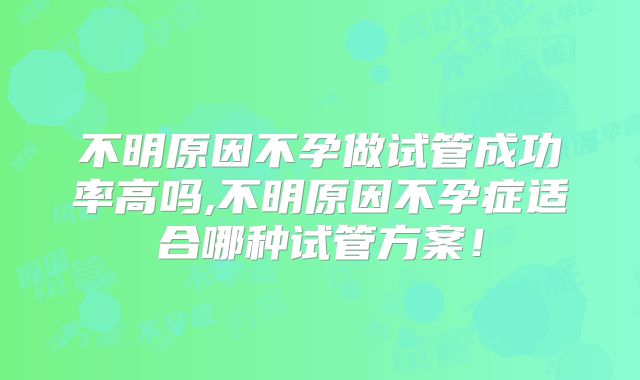 不明原因不孕做试管成功率高吗,不明原因不孕症适合哪种试管方案!