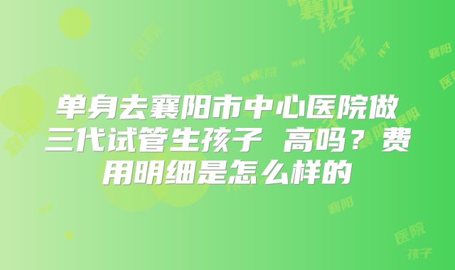 单身去襄阳市中心医院做三代试管生孩子 高吗？费用明细是怎么样的