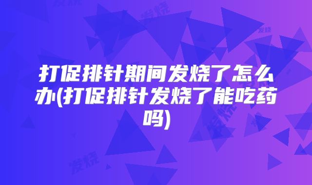 打促排针期间发烧了怎么办(打促排针发烧了能吃药吗)