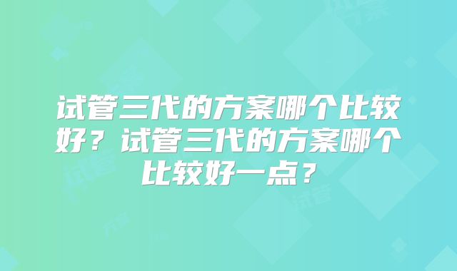 试管三代的方案哪个比较好？试管三代的方案哪个比较好一点？