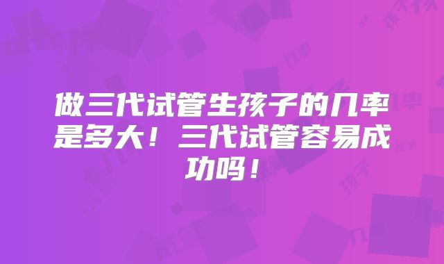 做三代试管生孩子的几率是多大！三代试管容易成功吗！