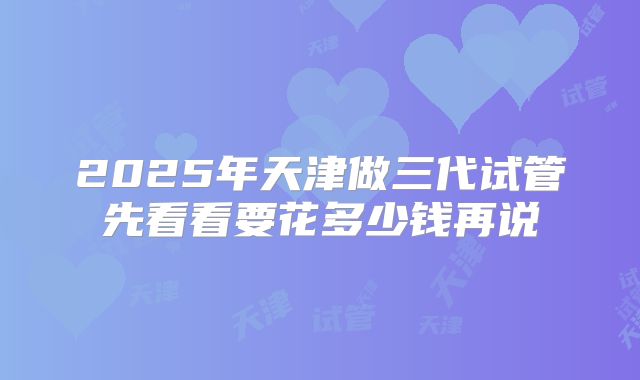 2025年天津做三代试管先看看要花多少钱再说