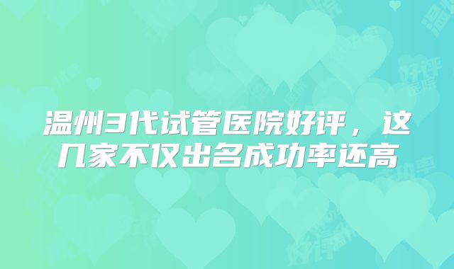 温州3代试管医院好评,这几家不仅出名成功率还高