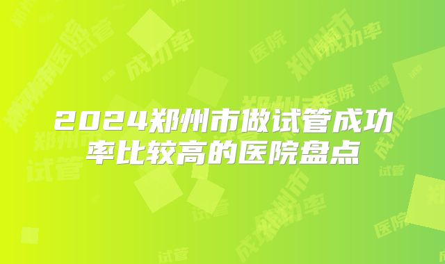 2024郑州市做试管成功率比较高的医院盘点