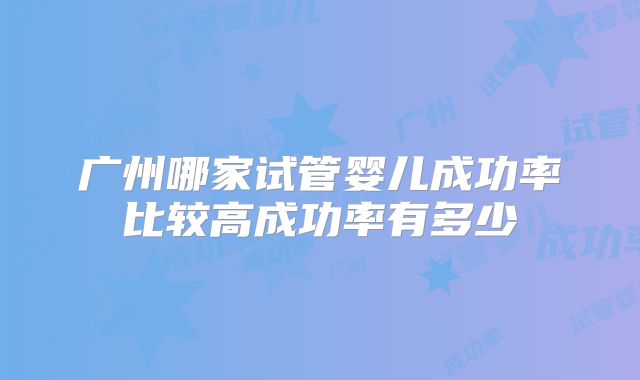 广州哪家试管婴儿成功率比较高成功率有多少