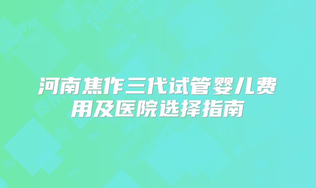 河南焦作三代试管婴儿费用及医院选择指南