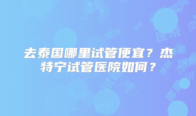 去泰国哪里试管便宜？杰特宁试管医院如何？