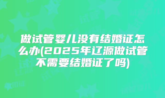 做试管婴儿没有结婚证怎么办(2025年辽源做试管不需要结婚证了吗)