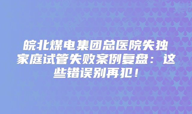 皖北煤电集团总医院失独家庭试管失败案例复盘:这些错误别再犯!