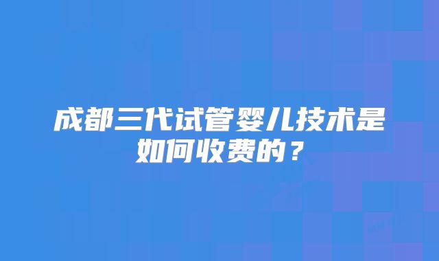 成都三代试管婴儿技术是如何收费的？
