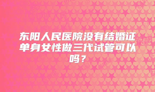 东阳人民医院没有结婚证单身女性做三代试管可以吗?