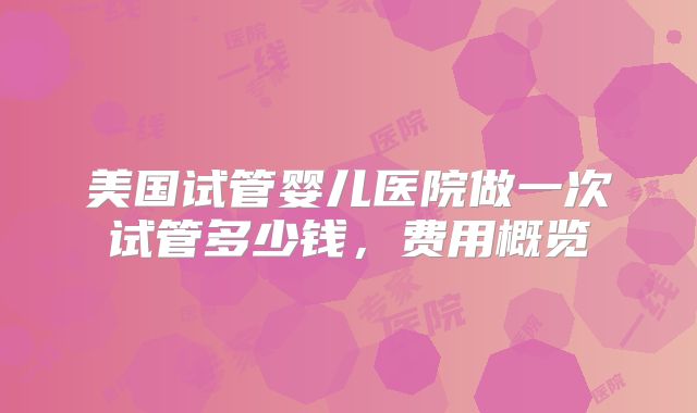 美国试管婴儿医院做一次试管多少钱，费用概览