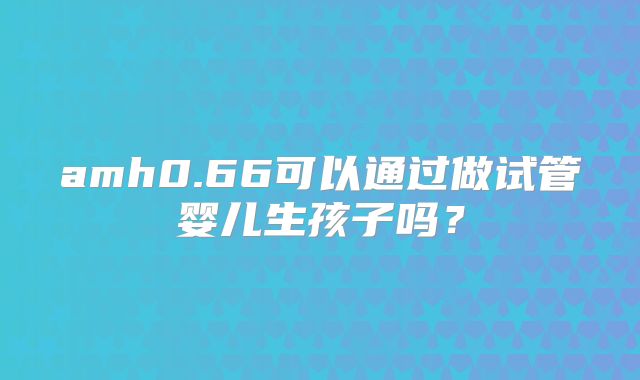 amh0.66可以通过做试管婴儿生孩子吗？