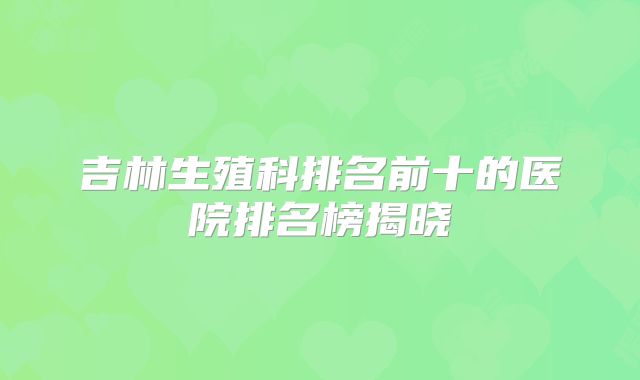 吉林生殖科排名前十的医院排名榜揭晓