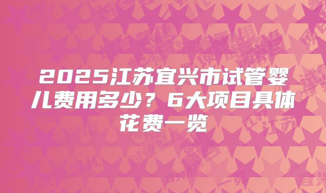 2025江苏宜兴市试管婴儿费用多少？6大项目具体花费一览