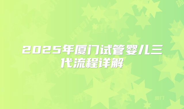 2025年厦门试管婴儿三代流程详解