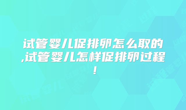 试管婴儿促排卵怎么取的,试管婴儿怎样促排卵过程!