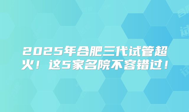 2025年合肥三代试管超火！这5家名院不容错过！