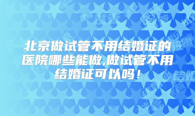 北京做试管不用结婚证的医院哪些能做,做试管不用结婚证可以吗！