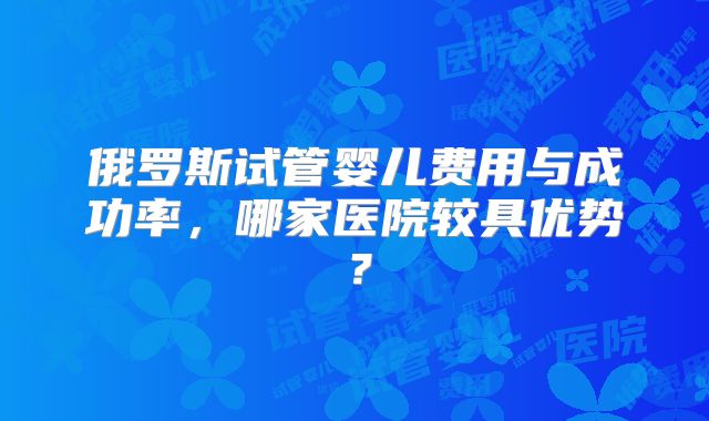 俄罗斯试管婴儿费用与成功率,哪家医院较具优势?