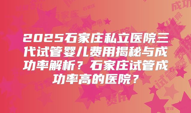 2025石家庄私立医院三代试管婴儿费用揭秘与成功率解析？石家庄试管成功率高的医院？