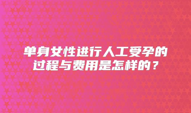 单身女性进行人工受孕的过程与费用是怎样的？