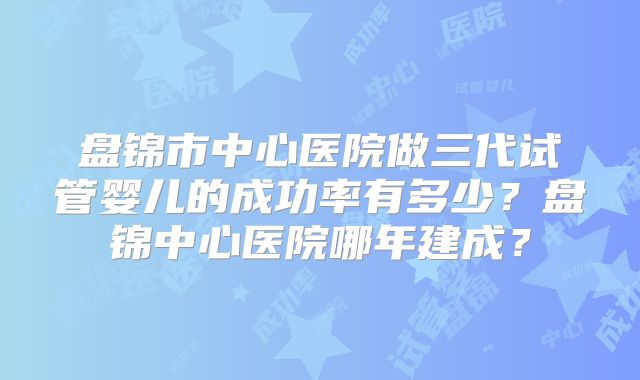 盘锦市中心医院做三代试管婴儿的成功率有多少？盘锦中心医院哪年建成？