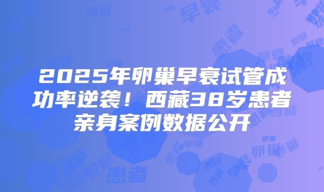 2025年卵巢早衰试管成功率逆袭！西藏38岁患者亲身案例数据公开