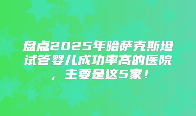 盘点2025年哈萨克斯坦试管婴儿成功率高的医院，主要是这5家！
